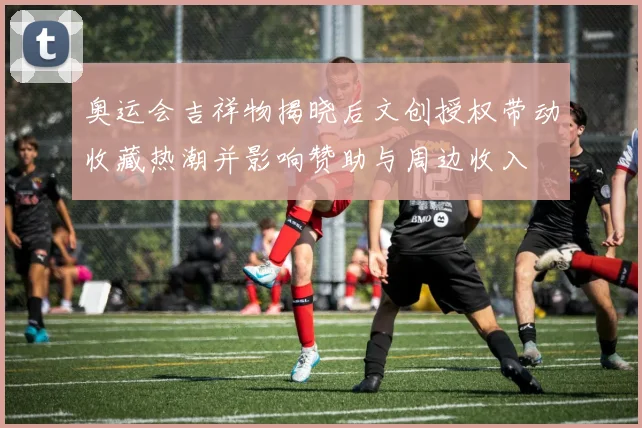 奥运会吉祥物揭晓后文创授权带动收藏热潮并影响赞助与周边收入