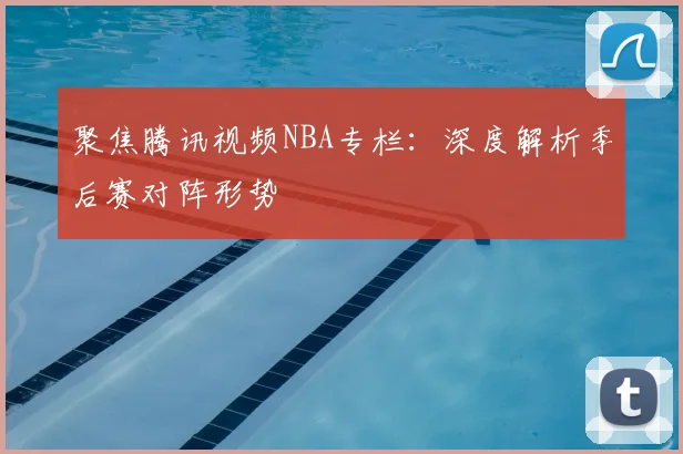 聚焦腾讯视频NBA专栏:深度解析季后赛对阵形势