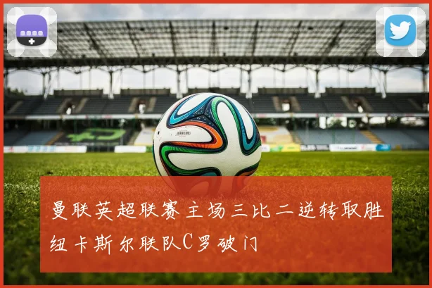 曼联英超联赛主场三比二逆转取胜纽卡斯尔联队C罗破门