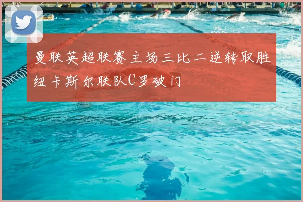 曼联英超联赛主场三比二逆转取胜纽卡斯尔联队C罗破门