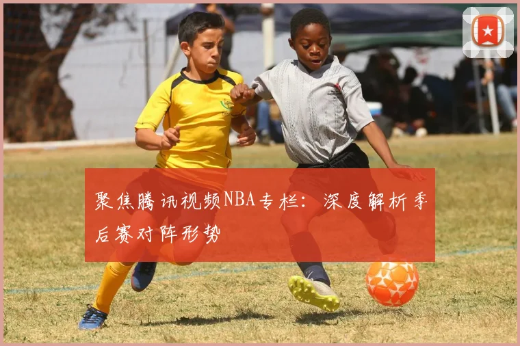 聚焦腾讯视频NBA专栏：深度解析季后赛对阵形势